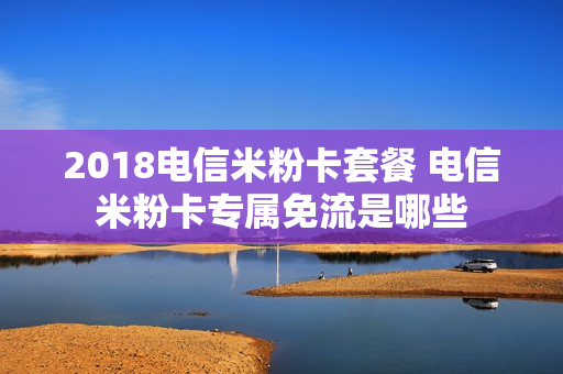 2018电信米粉卡套餐 电信米粉卡专属免流是哪些