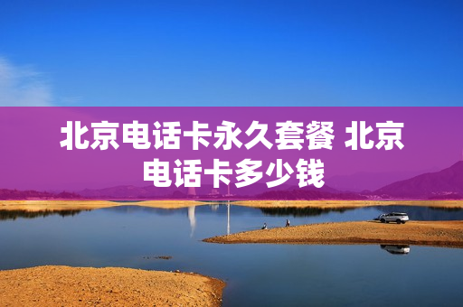 北京电话卡永久套餐 北京电话卡多少钱