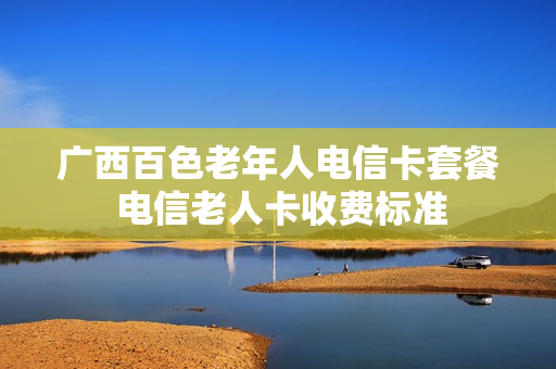 广西百色老年人电信卡套餐 电信老人卡收费标准