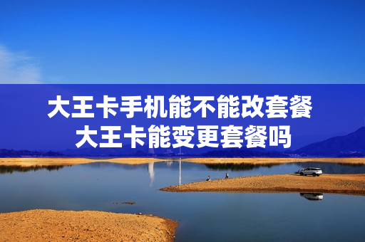 大王卡手机能不能改套餐 大王卡能变更套餐吗