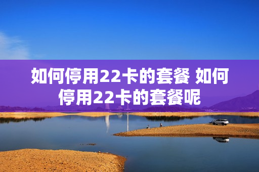 如何停用22卡的套餐 如何停用22卡的套餐呢