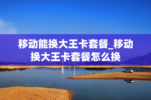 移动能换大王卡套餐_移动换大王卡套餐怎么换