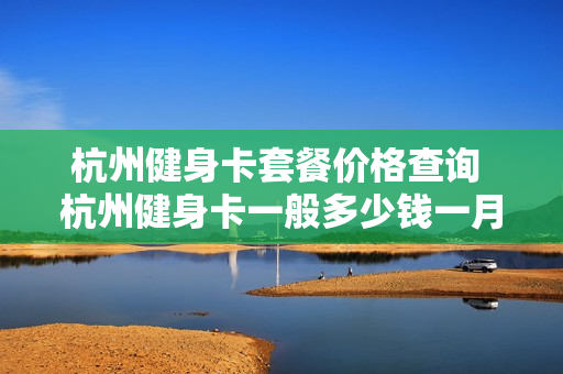 杭州健身卡套餐价格查询 杭州健身卡一般多少钱一月