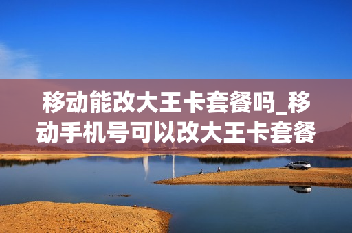 移动能改大王卡套餐吗_移动手机号可以改大王卡套餐吗