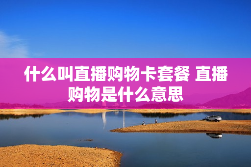 什么叫直播购物卡套餐 直播购物是什么意思