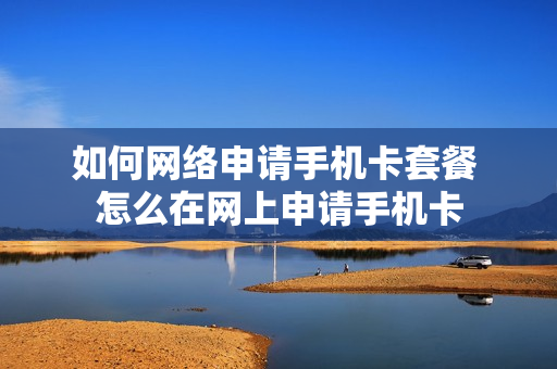 如何网络申请手机卡套餐 怎么在网上申请手机卡