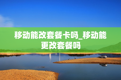 移动能改套餐卡吗_移动能更改套餐吗