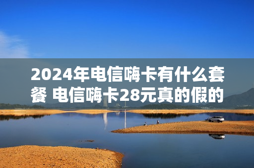 2024年电信嗨卡有什么套餐 电信嗨卡28元真的假的