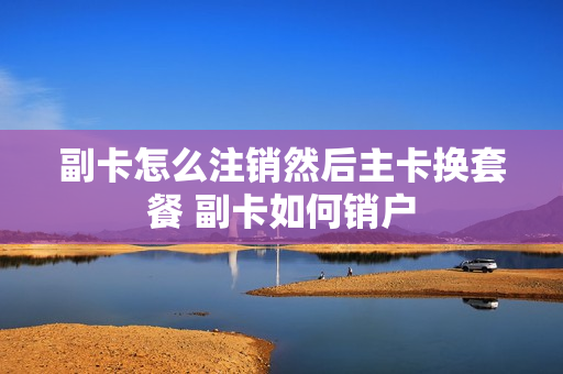 副卡怎么注销然后主卡换套餐 副卡如何销户