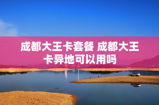 成都大王卡套餐 成都大王卡异地可以用吗
