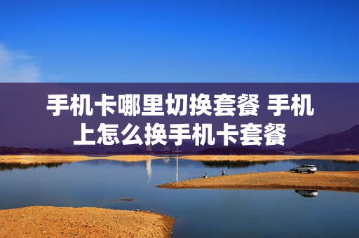 手机卡哪里切换套餐 手机上怎么换手机卡套餐