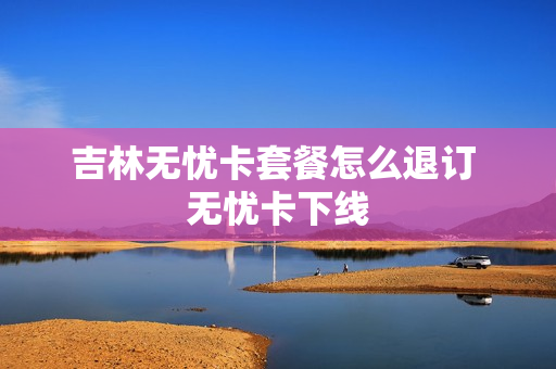 吉林无忧卡套餐怎么退订 无忧卡下线