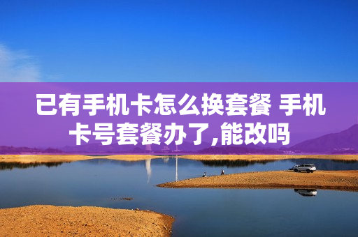 已有手机卡怎么换套餐 手机卡号套餐办了,能改吗
