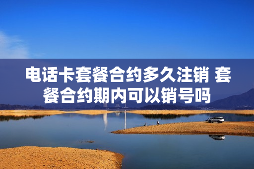 电话卡套餐合约多久注销 套餐合约期内可以销号吗