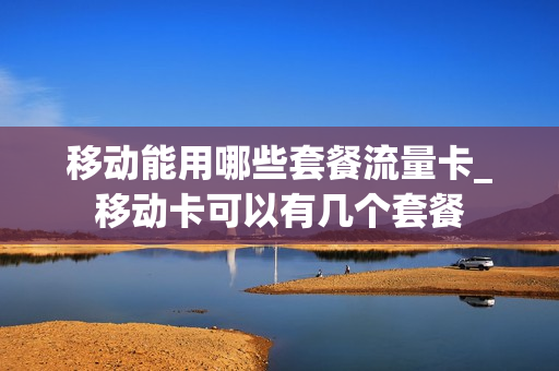 移动能用哪些套餐流量卡_移动卡可以有几个套餐