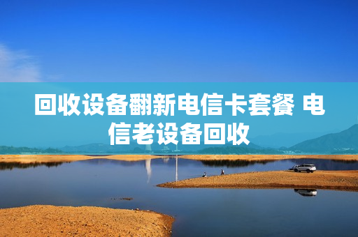回收设备翻新电信卡套餐 电信老设备回收
