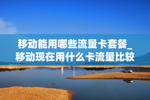 移动能用哪些流量卡套餐_移动现在用什么卡流量比较便宜