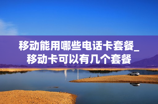 移动能用哪些电话卡套餐_移动卡可以有几个套餐