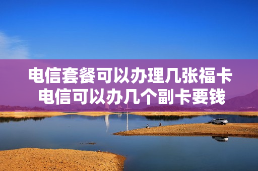 电信套餐可以办理几张福卡 电信可以办几个副卡要钱吗
