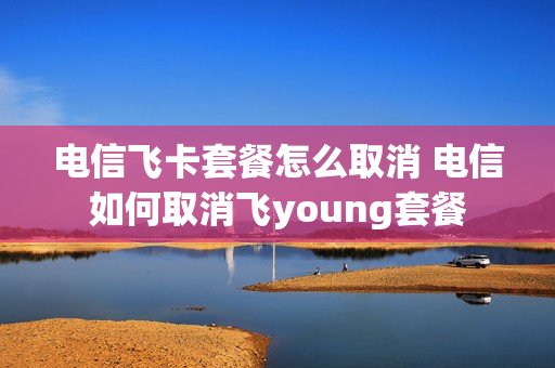电信飞卡套餐怎么取消 电信如何取消飞young套餐