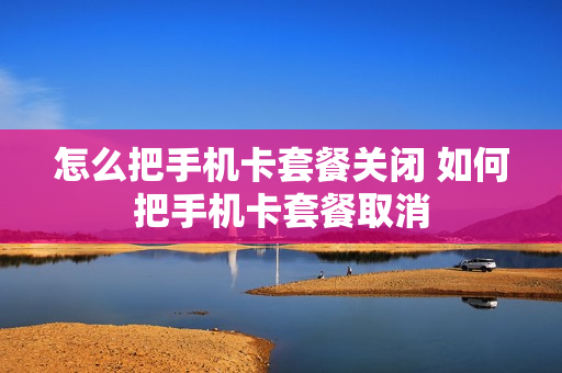 怎么把手机卡套餐关闭 如何把手机卡套餐取消