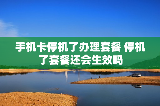手机卡停机了办理套餐 停机了套餐还会生效吗