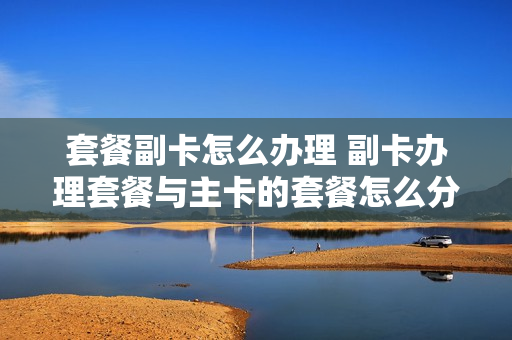 套餐副卡怎么办理 副卡办理套餐与主卡的套餐怎么分
