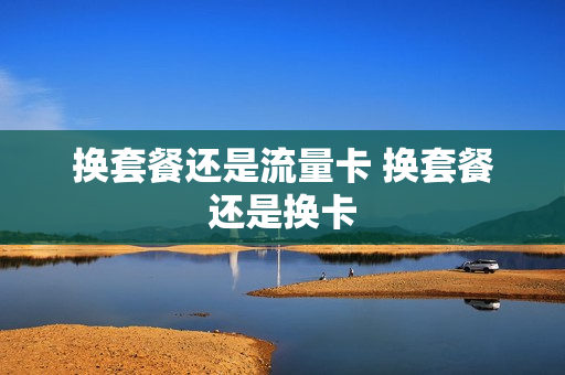 换套餐还是流量卡 换套餐还是换卡