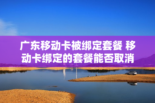 广东移动卡被绑定套餐 移动卡绑定的套餐能否取消