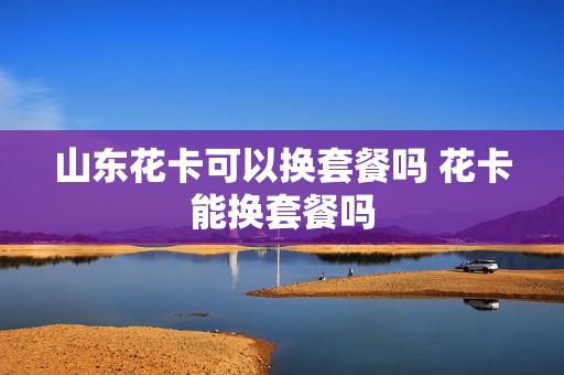 山东花卡可以换套餐吗 花卡能换套餐吗