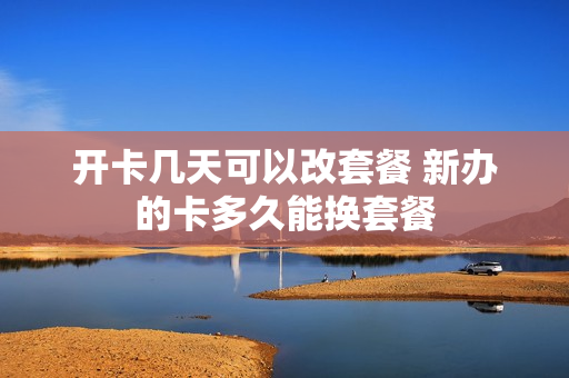开卡几天可以改套餐 新办的卡多久能换套餐