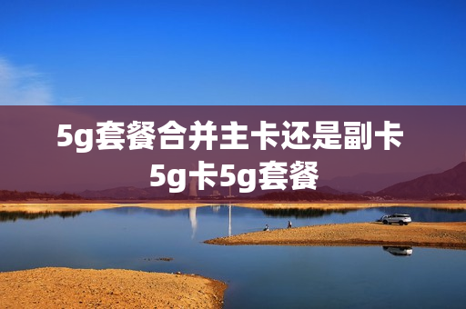 5g套餐合并主卡还是副卡 5g卡5g套餐