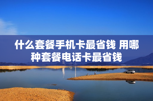 什么套餐手机卡最省钱 用哪种套餐电话卡最省钱
