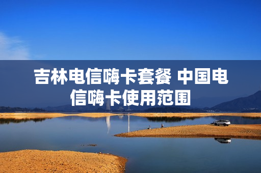 吉林电信嗨卡套餐 中国电信嗨卡使用范围