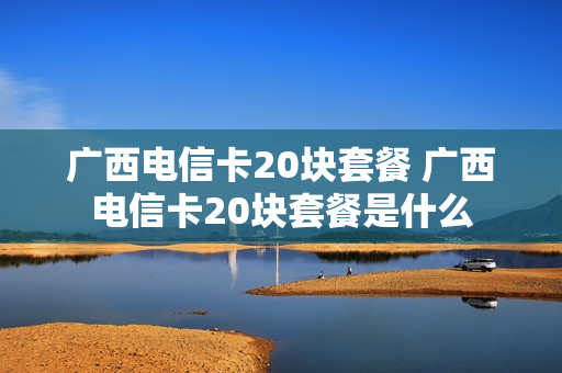 广西电信卡20块套餐 广西电信卡20块套餐是什么