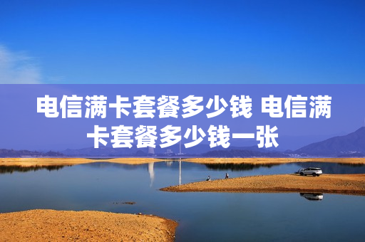电信满卡套餐多少钱 电信满卡套餐多少钱一张
