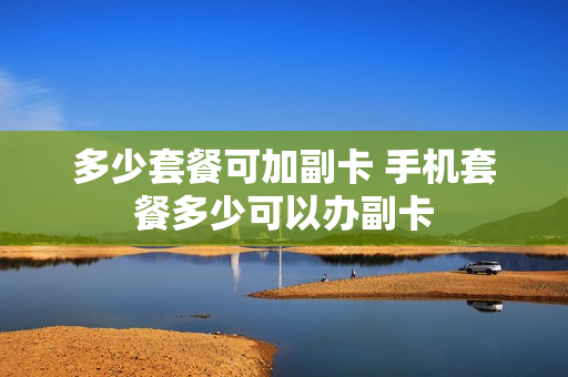 多少套餐可加副卡 手机套餐多少可以办副卡