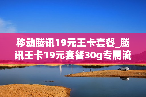 移动腾讯19元王卡套餐_腾讯王卡19元套餐30g专属流量