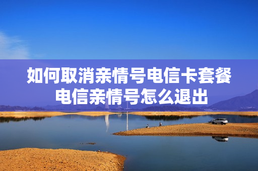 如何取消亲情号电信卡套餐 电信亲情号怎么退出