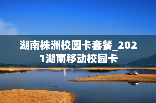 湖南株洲校园卡套餐_2021湖南移动校园卡