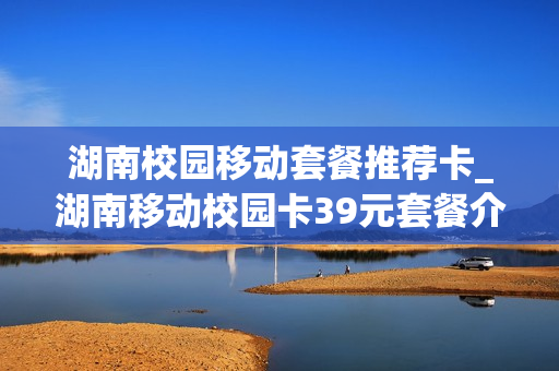 湖南校园移动套餐推荐卡_湖南移动校园卡39元套餐介绍