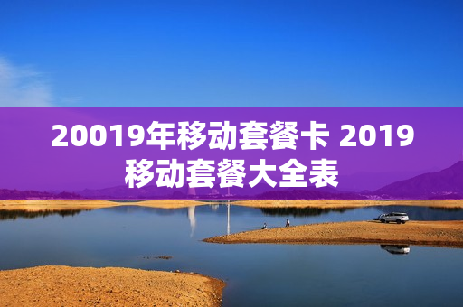 20019年移动套餐卡 2019移动套餐大全表