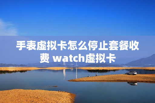 手表虚拟卡怎么停止套餐收费 watch虚拟卡
