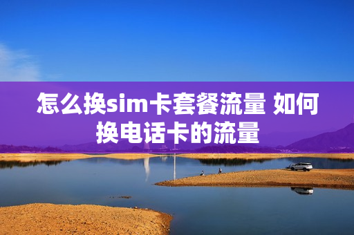 怎么换sim卡套餐流量 如何换电话卡的流量