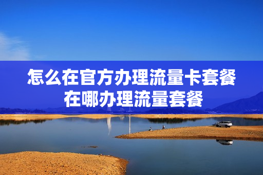 怎么在官方办理流量卡套餐 在哪办理流量套餐