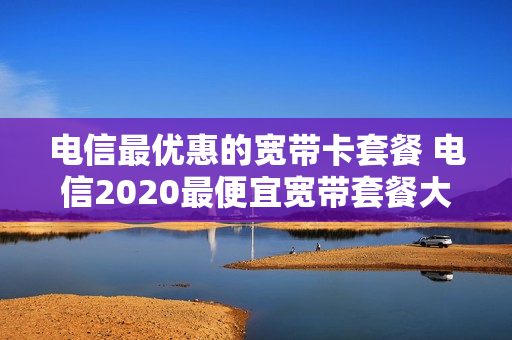 电信最优惠的宽带卡套餐 电信2020最便宜宽带套餐大全