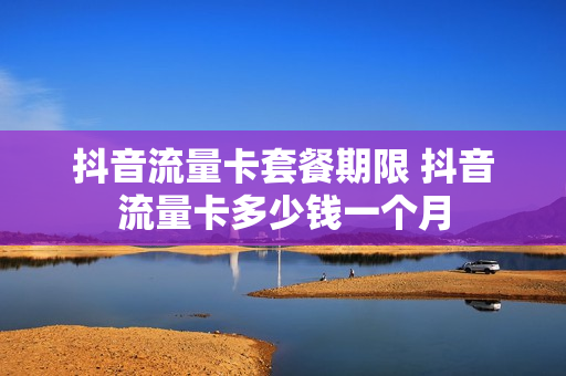 抖音流量卡套餐期限 抖音流量卡多少钱一个月