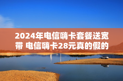 2024年电信嗨卡套餐送宽带 电信嗨卡28元真的假的