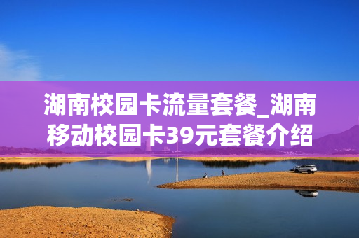 湖南校园卡流量套餐_湖南移动校园卡39元套餐介绍