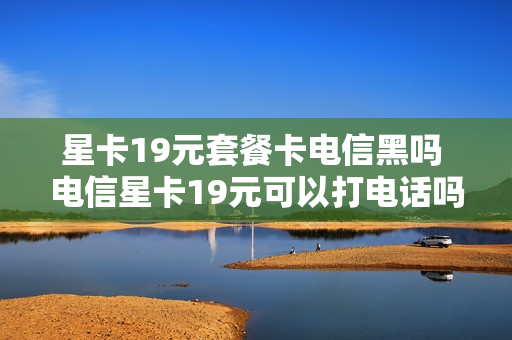 星卡19元套餐卡电信黑吗 电信星卡19元可以打电话吗
